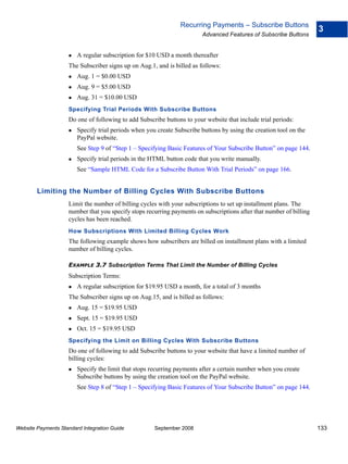 Recurring Payments – Subscribe Buttons
                                                                                                                     3
                                                                        Advanced Features of Subscribe Buttons


                        A regular subscription for $10 USD a month thereafter
                    The Subscriber signs up on Aug.1, and is billed as follows:
                        Aug. 1 = $0.00 USD
                        Aug. 9 = $5.00 USD
                        Aug. 31 = $10.00 USD
                    Specifying Trial Periods With Subscribe Buttons
                    Do one of following to add Subscribe buttons to your website that include trial periods:
                        Specify trial periods when you create Subscribe buttons by using the creation tool on the
                        PayPal website.
                        See Step 9 of “Step 1 – Specifying Basic Features of Your Subscribe Button” on page 144.
                        Specify trial periods in the HTML button code that you write manually.
                        See “Sample HTML Code for a Subscribe Button With Trial Periods” on page 166.


        Limiting the Number of Billing Cycles With Subscribe Buttons
                    Limit the number of billing cycles with your subscriptions to set up installment plans. The
                    number that you specify stops recurring payments on subscriptions after that number of billing
                    cycles has been reached.
                    How Subscriptions With Limited Billing Cycles Work
                    The following example shows how subscribers are billed on installment plans with a limited
                    number of billing cycles.

                    EXAMPLE 3.7 Subscription Terms That Limit the Number of Billing Cycles
                    Subscription Terms:
                        A regular subscription for $19.95 USD a month, for a total of 3 months
                    The Subscriber signs up on Aug.15, and is billed as follows:
                        Aug. 15 = $19.95 USD
                        Sept. 15 = $19.95 USD
                        Oct. 15 = $19.95 USD
                    Specifying the Limit on Billing Cycles With Subscribe Buttons
                    Do one of following to add Subscribe buttons to your website that have a limited number of
                    billing cycles:
                        Specify the limit that stops recurring payments after a certain number when you create
                        Subscribe buttons by using the creation tool on the PayPal website.
                        See Step 8 of “Step 1 – Specifying Basic Features of Your Subscribe Button” on page 144.




Website Payments Standard Integration Guide           September 2008                                                 133
 