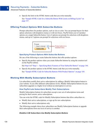 Recurring Payments – Subscribe Buttons
  3
      Advanced Features of Subscribe Buttons


                    Specify the limit in the HTML button code that you write manually.
                    See “Sample HTML Code for a Subscribe Button With Limits on Billing Cycles” on
                    page 167.


      Offering Product Options With Subscribe Buttons
                Prompt subscribers for product options, such as size or color. You can prompt buyers for their
                option selections with dropdown menus or with text boxes. PayPal limits you to 6 product
                options on a single Subscribe button. Up to 4 options can prompt for selections with dropdown
                menus, and up to 2 options can prompt for selections with text boxes.




                Specifying Product Options With Subscribe Buttons
                Do one of the following to create Subscribe buttons that offer product options:
                    Specify the product options when you create Subscribe buttons by using the creation tool
                    on the PayPal website.
                    See Step 6 of “Step 1 – Specifying Basic Features of Your Subscribe Button” on page 144.
                    Specify the product options in the HTML button code that you write manually.
                    See “Sample HTML Code for Subscribe Buttons With Product Options” on page 168.


      Working With Modify Subscription Buttons
                Let subscribers modify their active subscriptions by adding a Modify Subscription button to
                your website. If you offer different subscriptions levels, Modify Subscription buttons let you
                subscribers upgrade to a higher level without an interruption in service.
                How PayPal Lets Subscribers Modify Their Subscriptions
                Modify Subscription buttons let subscribers accept a new set of subscriptions terms and
                pricing for their current, active subscriptions.
                You can write the HTML code for Modify Subscription buttons that allow subscribers to:
                    Modify their active subscriptions, or sign up for new subscriptions
                    Modify their active subscriptions only
                The following example shows how subscribers use Modify Subscription buttons to upgrade
                their subscriptions from one level of service to another.

                EXAMPLE 3.8 Subscribers Use Modify Subscription Buttons




134                                               September 2008           Website Payments Standard Integration Guide
 