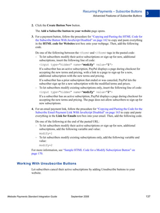 Recurring Payments – Subscribe Buttons
                                                                                                                      3
                                                                         Advanced Features of Subscribe Buttons


                    2. Click the Create Button Now button.
                        The Add a Subscribe button to your website page opens.
                    3. For a payment button, follow the procedure for “Copying and Pasting the HTML Code for
                       the Subscribe Button With JavaScript Disabled” on page 162 to copy and paste everything
                       in the HTML code for Websites text box onto your webpage. Then, add the following
                       code.
                        Do one of the following between the <form> and </form> tags in the pasted code:
                        – To let subscribers modify their active subscriptions or sign up for new, additional
                          subscriptions, insert the following line of code:
                          <input type="hidden" name="modify" value="1">
                          If a subscriber has an active subscription, PayPal displays a page during checkout for
                          accepting the new terms and pricing, with a link to a page to sign up for a new,
                          additional subscription with the new terms and pricing.
                          If a subscriber has a prior subscription that ended or was canceled, PayPal lets the
                          subscriber sign up for a new subscription with the modified terms and prices.
                        – To let subscribers modify existing subscriptions only, insert the following line of code:
                          <input type="hidden" name="modify" value="2">
                          If a a subscriber has an active subscription, PayPal displays a page during checkout for
                          accepting the new terms and pricing. The page does not allow subscribers to sign up for
                          new subscriptions.
                    4. For an email payment link, follow the procedure for “Copying and Pasting the Code for the
                       Subscribe Email Payment Link WIth JavaScript Disabled” on page 163 to copy and paste
                       everything in the Link for Emails text box into your email. Then, add the following code.
                        Do one of the following at the end of the pasted URL:
                        – To let subscribers modify their active subscriptions or sign up for new, additional
                          subscriptions, add the following variable and value:
                          modify=1
                        – To let subscribers modify existing subscriptions only, add the following variable and
                          value:
                          modify=2
                    For more information, see “Sample HTML Code for a Modify Subscription Button” on
                    page 170.


        Working With Unsubscribe Buttons
                    Let subscribers cancel their active subscriptions by adding Unsubscribe buttons to your
                    website.




Website Payments Standard Integration Guide           September 2008                                                  137
 