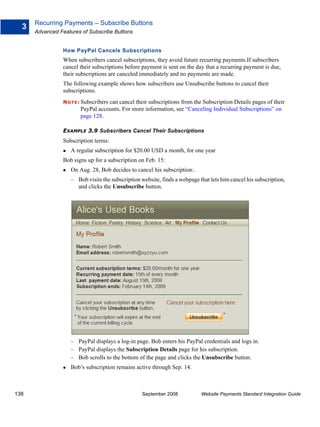 Recurring Payments – Subscribe Buttons
  3
      Advanced Features of Subscribe Buttons


                How PayPal Cancels Subscriptions
                When subscribers cancel subscriptions, they avoid future recurring payments.If subscribers
                cancel their subscriptions before payment is sent on the day that a recurring payment is due,
                their subscriptions are canceled immediately and no payments are made.
                The following example shows how subscribers use Unsubscribe buttons to cancel their
                subscriptions.
                N O T E : Subscribers
                                   can cancel their subscriptions from the Subscription Details pages of their
                        PayPal accounts. For more information, see “Canceling Individual Subscriptions” on
                        page 128.

                EXAMPLE 3.9 Subscribers Cancel Their Subscriptions
                Subscription terms:
                    A regular subscription for $20.00 USD a month, for one year
                Bob signs up for a subscription on Feb. 15:
                    On Aug. 28, Bob decides to cancel his subscription:.
                    – Bob visits the subscription website, finds a webpage that lets him cancel his subscription,
                      and clicks the Unsubscribe button.




                    – PayPal displays a log-in page. Bob enters his PayPal credentials and logs in.
                    – PayPal displays the Subscription Details page for his subscription.
                    – Bob scrolls to the bottom of the page and clicks the Unsubscribe button.
                    Bob’s subscription remains active through Sep. 14.



138                                               September 2008            Website Payments Standard Integration Guide
 