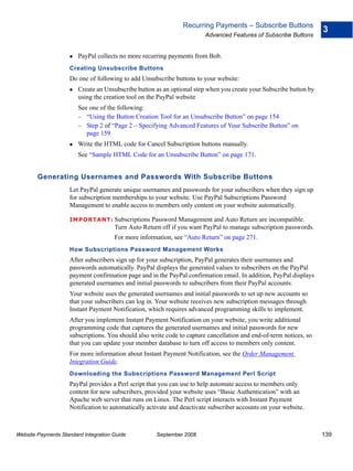 Recurring Payments – Subscribe Buttons
                                                                                                                    3
                                                                        Advanced Features of Subscribe Buttons


                        PayPal collects no more recurring payments from Bob.
                    Creating Unsubscribe Buttons
                    Do one of following to add Unsubscribe buttons to your website:
                        Create an Unsubscribe button as an optional step when you create your Subscribe button by
                        using the creation tool on the PayPal website
                        See one of the following:
                        – “Using the Button Creation Tool for an Unsubscribe Button” on page 154
                        – Step 2 of “Page 2 – Specifying Advanced Features of Your Subscribe Button” on
                           page 159
                        Write the HTML code for Cancel Subscription buttons manually.
                        See “Sample HTML Code for an Unsubscribe Button” on page 171.


        Generating Usernames and Passwords With Subscribe Buttons
                    Let PayPal generate unique usernames and passwords for your subscribers when they sign up
                    for subscription memberships to your website. Use PayPal Subscriptions Password
                    Management to enable access to members only content on your website automatically.

                    IMPO RTANT: Subscriptions      Password Management and Auto Return are incompatible.
                                      Turn Auto Return off if you want PayPal to manage subscription passwords.
                                      For more information, see “Auto Return” on page 271.
                    How Subscriptions Password Management Works
                    After subscribers sign up for your subscription, PayPal generates their usernames and
                    passwords automatically. PayPal displays the generated values to subscribers on the PayPal
                    payment confirmation page and in the PayPal confirmation email. In addition, PayPal displays
                    generated usernames and initial passwords to subscribers from their PayPal accounts.
                    Your website uses the generated usernames and initial passwords to set up new accounts so
                    that your subscribers can log in. Your website receives new subscription messages through
                    Instant Payment Notification, which requires advanced programming skills to implement.
                    After you implement Instant Payment Notification on your website, you write additional
                    programming code that captures the generated usernames and initial passwords for new
                    subscriptions. You should also write code to capture cancellation and end-of-term notices, so
                    that you can update your member database to turn off access to members only content.
                    For more information about Instant Payment Notification, see the Order Management
                    Integration Guide.
                    Downloading the Subscriptions Password Management Perl Script
                    PayPal provides a Perl script that you can use to help automate access to members only
                    content for new subscribers, provided your website uses “Basic Authentication” with an
                    Apache web server that runs on Linux. The Perl script interacts with Instant Payment
                    Notification to automatically activate and deactivate subscriber accounts on your website.



Website Payments Standard Integration Guide          September 2008                                                 139
 