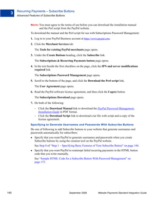 Recurring Payments – Subscribe Buttons
  3
      Advanced Features of Subscribe Buttons


                N O T E : Youmust agree to the terms of use before you can download the installation manual
                        and the Perl script from the PayPal website.
                To download the manual and the Perl script for use with Subscriptions Password Management:
                1. Log in to your PayPal Business account at https://www.paypal.com.
                2. Click the Merchant Services tab.
                    The Tools for existing PayPal merchants page opens.
                3. Under the Create Buttons heading, click the Subscribe link.
                    The Subscriptions & Recurring Payments button page opens.
                4. In the text beside the first checkbox on the page, click the IPN and server modifications
                   required link.
                    The Subscriptions Password Management page opens.
                5. Scroll to the bottom of the page, and click the Download the Perl script link.
                    The User Agreement page opens.
                6. Read the PayPal software license agreement, and then click the I agree button.
                    The Subscriptions Download page opens.
                7. Do both of the following:
                    – Click the Donwload Manual link to download the PayPal Password Management
                      Installation Guide in PDF format.
                    – Click the Download Script link to download a tar file with script and a copy of the
                      license agreement.
                Specifying to Generate Usernames and Passwords With Subscribe Buttons
                Do one of following to add Subscribe buttons to your website that generate usernames and
                passwords automatically for subscribers:
                    Specify that you want PayPal to generate usernames and passwords when you create
                    Subscribe buttons by using the creation tool on the PayPal website.
                    See Step 8 of “Step 1 – Specifying Basic Features of Your Subscribe Button” on page 144.
                    Specify that you want PayPal to reattempt failed recurring payments in the HTML button
                    code that you write manually.
                    See “Sample HTML Code for a Subscribe Button With Password Management” on
                    page 172.




140                                              September 2008           Website Payments Standard Integration Guide
 