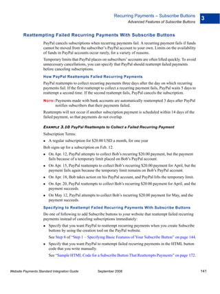 Recurring Payments – Subscribe Buttons
                                                                                                                         3
                                                                          Advanced Features of Subscribe Buttons


        Reattempting Failed Recurring Payments With Subscribe Buttons
                    PayPal cancels subscriptions when recurring payments fail. A recurring payment fails if funds
                    cannot be moved from the subscriber’s PayPal account to your own. Limits on the availability
                    of funds in PayPal accounts occur rarely, for a variety of reasons.
                    Temporary limits that PayPal places on subscribers’ accounts are often lifted quickly. To avoid
                    unnecessary cancellations, you can specify that PayPal should reattempt failed payments
                    before canceling subscriptions.
                    How PayPal Reattempts Failed Recurring Payments
                    PayPal reattempts to collect recurring payments three days after the day on which recurring
                    payments fail. If the first reattempt to collect a recurring payment fails, PayPal waits 5 days to
                    reattempt a second time. If the second reattempt fails, PayPal cancels the subscription.
                    N O T E : Payments made with bank accounts are automatically reattempted 3 days after PayPal
                            notifies subscribers that their payments failed.
                    Reattempts will not occur if another subscription payment is scheduled within 14 days of the
                    failed payment, so that payments do not overlap.

                    EXAMPLE 3.10 PayPal Reattempts to Collect a Failed Recurring Payment
                    Subscription Terms:
                        A regular subscription for $20.00 USD a month, for one year
                    Bob signs up for a subscription on Feb. 12.
                        On Apr. 12, PayPal attempts to collect Bob’s recurring $20.00 payment, but the payment
                        fails because of a temporary limit placed on Bob’s PayPal account.
                        On Apr. 15, PayPal reattempts to collect Bob’s recurring $20.00 payment for April, but the
                        payment fails again because the temporary limit remains on Bob’s PayPal account.
                        On Apr. 18, Bob takes action on his PayPal account, and PayPal lifts the temporary limit.
                        On Apr. 20, PayPal reattempts to collect Bob’s recurring $20.00 payment for April, and the
                        payment succeeds.
                        On May 12, PayPal attempts to collect Bob’s recurring $20.00 payment for May, and the
                        payment succeeds.
                    Specifying to Reattempt Failed Recurring Payments With Subscribe Buttons
                    Do one of following to add Subscribe buttons to your website that reattempt failed recurring
                    payments instead of canceling subscriptions immediately:
                        Specify that you want PayPal to reattempt recurring payments when you create Subscribe
                        buttons by using the creation tool on the PayPal website.
                        See Step 8 of “Step 1 – Specifying Basic Features of Your Subscribe Button” on page 144.
                        Specify that you want PayPal to reattempt failed recurring payments in the HTML button
                        code that you write manually.
                        See “Sample HTML Code for a Subscribe Button That Reattempts Payments” on page 172.


Website Payments Standard Integration Guide           September 2008                                                     141
 
