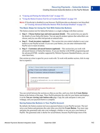 Recurring Payments – Subscribe Buttons
                                                                                                                         3
                                                    Creating Advanced Subscribe Buttons on the PayPal Website


                        “Copying and Pasting the Subscribe Code” on page 152
                        “Using the Button Creation Tool for an Unsubscribe Button” on page 154
                    N O T E : If JavaScript is disabled in your browser, PayPal provides an alternative tool described
                            in “Creating Advanced Subscribe Buttons With JavaScript Disabled” on page 155.
                    The Basic Steps for Using the Tool With Subscribe Buttons
                    The button creation tool for Subscribe buttons is a single webpage with three sections:
                        Step 1 – Choose button type and enter payment details – This section lets you specify
                        the details of your Subscribe button. You can specify product options that subscribers can
                        choose, and you can offer trial periods at reduced rates.
                        Step 2 – Track inventory (optional) – This section lets you control whether to save your
                        button in your PayPal account. If you save your button, you can enter information that
                        PayPal uses to track inventory.
                        Step 3 – Customize advanced features (optional) – This section lets you work with
                        advanced features of Subscribe buttons. If you are familiar with HTML programming and
                        the advanced HTML variables supported by Website Payments Standard buttons, you can
                        enter them here.
                    One section at a time is open for you to work with. To work with another section, click its step
                    bar to expand it.




                    You can switch between the sections as often as you like, until you click the Create Button
                    button at the bottom of the page. Then, PayPal generates the code for your button and displays
                    it on the You are viewing your button code page. Copy the code and paste it onto your
                    webpage, and your payment button is complete.
                    Saving Subscribe Buttons in Your PayPal Account
                    By default, the button creation tool saves payment buttons in your PayPal account. The tool
                    saves your button and generates the code when you click the Create Button. You must copy
                    and paste the generated code onto your webpages, whether or not you save your button at
                    PayPal. The generated code is shorter for saved buttons, because PayPal keeps most of the




Website Payments Standard Integration Guide           September 2008                                                     143
 
