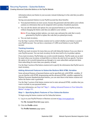 Recurring Payments – Subscribe Buttons
  3
      Creating Advanced Subscribe Buttons on the PayPal Website


                information about your button in your account, instead of placing it in the code that you add to
                your website.
                Saving your payment buttons in your PayPal account has these benefits:
                    Your payment buttons are more secure, because the generated code that add to your website
                    contains no information that can be tampered with to produce fraudulent payments.
                    You can edit the details and options for your payment buttons in your PayPal account,
                    without changing the button code that you added to your website.
                    N O T E : If
                               you change product options, you must copy and paste the code that is newly
                             generated by PayPal to replace the code that you pasted previously.
                    You can track inventory.
                Use the Step 2 section of the button creation tool to control whether your button is saved in
                your PayPal account. You can have a maximum of 1,000 saved buttons in your PayPal
                account.
                Tracking Inventory
                PayPal can track inventory for items that you sell with Subscribe buttons if you save them in
                your PayPal account. You can track inventory for the item itself or by its product options.
                If you track inventory, PayPal helps you avoid oversold situations. PayPal sends you an alert
                by email when your inventory on hand falls to or below the alert level you specify. You have
                the option to let oversold transactions go through or to warn subscribers and prevent them
                from subscribing for more than your quantity on hand.
                Use the Step 2 section of the button creation tool to specify the information that PayPal uses to
                track inventory.
                Adding Advanced Features to Subscribe Buttons With HTML Variables
                Some advanced features of payment buttons can be specified only with HTML variables. If
                you are familiar with HTML programming and the advanced HTML variables supported by
                Website Payments Standard payment buttons, you can enter them in the button creation tool
                before the button code is generated.
                Use the Step 3 section of the button creation tool to enter advanced HTML variables that you
                want to include in your payment button.
                For more information, see Step 4 of “Step 3 – Adding Advanced Features to Your Subscribe
                Button” on page 151.
                Step 1 – Specifying Basic Features of Your Subscribe Button
                To begin using the button creation tool for Subscribe buttons:
                1. Log in to your PayPal Premier or Business account at https://www.paypal.com.
                    The My Account Overview page opens.
                2. Click the Profile subtab.
                    The Profile Summary page opens.



144                                                September 2008           Website Payments Standard Integration Guide
 