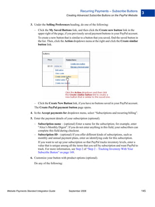 Recurring Payments – Subscribe Buttons
                                                                                                                        3
                                                    Creating Advanced Subscribe Buttons on the PayPal Website


                    3. Under the Selling Preferences heading, do one of the following:
                        – Click the My Saved Buttons link, and then click the Create new button link in the
                          upper right of the page, if you previously saved payment buttons in your PayPal account.
                          To create a new button that is similar to a button that you saved, find the saved button in
                          the list. Then, click the Action dropdown menu at the right and click the Create similar
                          button link.




                        – Click the Create New Button link, if you have no buttons saved in your PayPal account.
                        The Create PayPal payment button page opens.
                    4. In the Accept payments for dropdown menu, select “Subscriptions and recurring billing”.
                    5. Enter the payment details of your subscription (optional).
                        – Subscription name – (optional) Enter a name for the subscription; for example, enter
                          “Alice’s Monthly Digest”. If you do not enter anything in this field, your subscribers can
                          complete this field during checkout.
                        – Subscription ID – (optional) If you offer different kinds of subscriptions, such as
                          monthly and annual payment plans, enter an identifying code for this subscription.
                          If you want to set up your subscription so that PayPal tracks inventory levels, enter a
                          value that is unique among all the items that you sell by subscription and want PayPal to
                          track. For more information, see Step 2 of “Step 2 – Tracking Inventory With Your
                          Subscribe Button” on page 149.
                    6. Customize your button with product options (optional).
                        Do any of the following:




Website Payments Standard Integration Guide           September 2008                                                    145
 