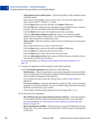 Recurring Payments – Subscribe Buttons
  3
      Creating Advanced Subscribe Buttons on the PayPal Website


                    – Add dropdown menu without prices – Select this checkbox to add a dropdown menu
                       of product options.
                       Enter a name for the dropdown menu, such as “Size”. For each menu option, enter a
                       name, such as “Small”, “Medium”, or “Large”.
                       Click the Done button to preview the effect in the Buyer’s View pane.
                       Click the Edit link to change the name and options of your dropdown menu. To remove
                       an option, clear the menu option name and click the Done button.
                       Click the Delete link to remove the dropdown menu from your button.
                       Click the Add another dropdown menu link to open a set of fields for another
                       dropdown menu of options without prices. You can add a maximum of 4 dropdown
                       menus, with a maximum of 10 options per menu.
                    – Add text field – Select this checkbox to add a text box in which buyers can enter option
                       information.
                       Enter a name for the text box, such as “Enter your size”.
                       Click the Done button to preview the effect in the Buyer’s View pane.
                       Click the Edit link to change the name of the text field.
                       Click the Delete link to remove the text box from your button.
                       Click the Add another text box link to open a a field for the name of another text box.
                       You can add a maximum of 2 text boxes.
                    For more information, see “Offering Product Options With Subscribe Buttons” on
                    page 134.
                7. Customize the appearance and the language of your button (optional).
                    Click the Customize appearance link and do one of the following:
                    – PayPal button – Select this radio button to use a button image that is hosted by PayPal.
                       You can configure the size of the button, whether the button displays payment card logos,
                       and the country and language for the button text.
                       If you change the country, ensure the currency that you select in Step 8 below is
                       appropriate.
                    – Use your own button – Select this radio button to specify the URL of your own button
                       image that is not hosted by PayPal. Use your own button image if the buttons hosted by
                       PayPal do not fit the look of your website.
                       If your image is hosted securely, change the text box to begin with https//.
                8. Set the terms of the subscription.
                    – Have PayPal create user names and passwords for customers – Select this checkbox
                      if you would like PayPal to generate usernames and passwords for your subscribers.
                      For more information, see “Generating Usernames and Passwords With Subscribe
                      Buttons” on page 139.
                    – Recurring amount to be billed – Enter the amount you want to bill subscribers for each
                      billing cycle. The amount is drawn from subscribers’ PayPal accounts at the beginning
                      of each cycle.



146                                               September 2008           Website Payments Standard Integration Guide
 