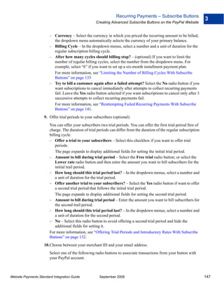 Recurring Payments – Subscribe Buttons
                                                                                                                         3
                                                     Creating Advanced Subscribe Buttons on the PayPal Website


                        – Currency – Select the currency in which you priced the recurring amount to be billed;
                          the dropdown menu automatically selects the currency of your primary balance.
                        – Billing Cycle – In the dropdown menus, select a number and a unit of duration for the
                          regular subscription billing cycle.
                        – After how many cycles should billing stop? – (optional) If you want to limit the
                          number of regular billing cycles, select the number from the dropdown menu. For
                          example, select “6” if you want to set up a six-month installment payment plan.
                          For more information, see “Limiting the Number of Billing Cycles With Subscribe
                          Buttons” on page 133
                        – Try to bill a customer again after a failed attempt? Select the No radio button if you
                          want subscriptions to cancel immediately after attempts to collect recurring payments
                          fail. Leave the Yes radio button selected if you want subscriptions to cancel only after 3
                          successive attempts to collect recurring payments fail.
                          For more information, see “Reattempting Failed Recurring Payments With Subscribe
                          Buttons” on page 141.
                    9. Offer trial periods to your subscribers (optional).
                        You can offer your subscribers two trial periods. You can offer the first trial period free of
                        charge. The duration of trial periods can differ from the duration of the regular subscription
                        billing cycle.
                        – Offer a trial to your subscribers – Select this checkbox if you want to offer trial
                            periods.
                            The page expands to display additional fields for setting the initial trial period.
                        – Amount to bill during trial period – Select the Free trial radio button; or select the
                            Lower rate radio button and then enter the amount you want to bill subscribers for the
                            initial trail period.
                        – How long should this trial period last? – In the dropdown menus, select a number and
                            a unit of duration for the trial period.
                        – Offer another trial to your subscribers? – Select the Yes radio button if want to offer
                            a second trial period that follows the initial trial period.
                            The page expands to display additional fields for setting the second trial period.
                        – Amount to bill during trial period – Enter the amount you want to bill subscribers for
                            the second trail period.
                        – How long should this trial period last? – In the dropdown menus, select a number and
                            a unit of duration for the second period.
                        – No – Select this radio button to avoid offering a second trial period and hide the
                            additional fields for setting it.
                        For more information, see “Offering Trial Periods and Introductory Rates With Subscribe
                        Buttons” on page 132.
                    10.Choose between your merchant ID and your email address.
                        Select one of the following radio buttons to associate transactions from your button with
                        your PayPal account.



Website Payments Standard Integration Guide            September 2008                                                    147
 