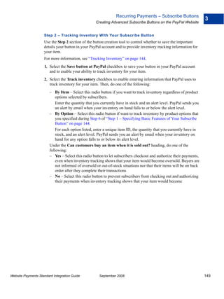 Recurring Payments – Subscribe Buttons
                                                                                                                       3
                                                    Creating Advanced Subscribe Buttons on the PayPal Website


                    Step 2 – Tracking Inventory With Your Subscribe Button
                    Use the Step 2 section of the button creation tool to control whether to save the important
                    details your button in your PayPal account and to provide inventory tracking information for
                    your item.
                    For more information, see “Tracking Inventory” on page 144.
                    1. Select the Save button at PayPal checkbox to save your button in your PayPal account
                       and to enable your ability to track inventory for your item.
                    2. Select the Track inventory checkbox to enable entering information that PayPal uses to
                       track inventory for your item. Then, do one of the following:
                        – By Item – Select this radio button if you want to track inventory regardless of product
                            options selected by subscribers.
                            Enter the quantity that you currently have in stock and an alert level. PayPal sends you
                            an alert by email when your inventory on hand falls to or below the alert level.
                        – By Option – Select this radio button if want to track inventory by product options that
                            you specified during Step 6 of “Step 1 – Specifying Basic Features of Your Subscribe
                            Button” on page 144.
                            For each option listed, enter a unique item ID, the quantity that you currently have in
                            stock, and an alert level. PayPal sends you an alert by email when your inventory on
                            hand for any option falls to or below its alert level.
                        Under the Can customers buy an item when it is sold out? heading, do one of the
                        following:
                        – Yes – Select this radio button to let subscribers checkout and authorize their payments,
                            even when inventory tracking shows that your item would become oversold. Buyers are
                            not informed of oversold or out-of-stock situations nor that their items will be on back
                            order after they complete their transactions
                        – No – Select this radio button to prevent subscribers from checking out and authorizing
                            their payments when inventory tracking shows that your item would become




Website Payments Standard Integration Guide           September 2008                                                   149
 
