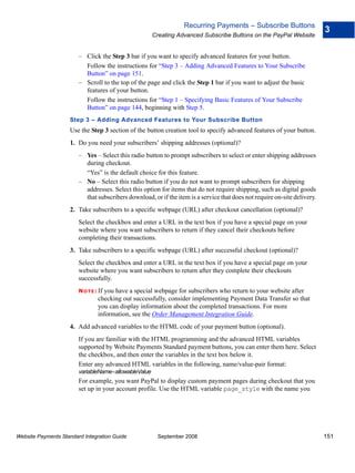 Recurring Payments – Subscribe Buttons
                                                                                                                           3
                                                      Creating Advanced Subscribe Buttons on the PayPal Website


                        – Click the Step 3 bar if you want to specify advanced features for your button.
                          Follow the instructions for “Step 3 – Adding Advanced Features to Your Subscribe
                          Button” on page 151.
                        – Scroll to the top of the page and click the Step 1 bar if you want to adjust the basic
                          features of your button.
                          Follow the instructions for “Step 1 – Specifying Basic Features of Your Subscribe
                          Button” on page 144, beginning with Step 5.
                    Step 3 – Adding Advanced Features to Your Subscribe Button
                    Use the Step 3 section of the button creation tool to specify advanced features of your button.
                    1. Do you need your subscribers’ shipping addresses (optional)?
                        – Yes – Select this radio button to prompt subscribers to select or enter shipping addresses
                          during checkout.
                          “Yes” is the default choice for this feature.
                        – No – Select this radio button if you do not want to prompt subscribers for shipping
                          addresses. Select this option for items that do not require shipping, such as digital goods
                          that subscribers download, or if the item is a service that does not require on-site delivery.
                    2. Take subscribers to a specific webpage (URL) after checkout cancellation (optional)?
                        Select the checkbox and enter a URL in the text box if you have a special page on your
                        website where you want subscribers to return if they cancel their checkouts before
                        completing their transactions.
                    3. Take subscribers to a specific webpage (URL) after successful checkout (optional)?
                        Select the checkbox and enter a URL in the text box if you have a special page on your
                        website where you want subscribers to return after they complete their checkouts
                        successfully.
                        N O T E : If
                                   you have a special webpage for subscribers who return to your website after
                                 checking out successfully, consider implementing Payment Data Transfer so that
                                 you can display information about the completed transactions. For more
                                 information, see the Order Management Integration Guide.
                    4. Add advanced variables to the HTML code of your payment button (optional).
                        If you are familiar with the HTML programming and the advanced HTML variables
                        supported by Website Payments Standard payment buttons, you can enter them here. Select
                        the checkbox, and then enter the variables in the text box below it.
                        Enter any advanced HTML variables in the following, name/value-pair format:
                        variableName=allowableValue
                        For example, you want PayPal to display custom payment pages during checkout that you
                        set up in your account profile. Use the HTML variable page_style with the name you




Website Payments Standard Integration Guide            September 2008                                                      151
 