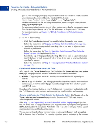 Recurring Payments – Subscribe Buttons
  3
      Creating Advanced Subscribe Buttons on the PayPal Website


                    gave to your custom payment page. If you were to include the variable in HTML code that
                    you write manually, you would use the standard HTML format:
                    <input type="hidden" name="page_style" value="myPageStyle">
                    Enter the variables in the text box using the shortened, name/value-pair format, instead:
                    page_style=myPageStyle
                    Do not enclose values in quotes, even if values contain spaces. PayPal surrounds the value
                    from the equal sign (=) to the end of the line with quotes in the generated HTML code.
                    For more information, see Chapter 11, “HTML Form Basics for Website Payments
                    Standard.”
                5. Do one of the following:
                    – Click the Create Button button if you specified all the features for your button.
                      Follow the instructions for “Copying and Pasting the Subscribe Code” on page 152.
                    – Scroll to the top of the page and click the Step 1 bar if you want to adjust the basic
                      features of your button.
                      Follow the instructions for “Step 1 – Specifying Basic Features of Your Subscribe
                      Button” on page 144, beginning with Step 5.
                    – Scroll to the top of the page and click the Step 2 bar if you want to adjust information
                      that PayPal uses to track inventory levels or if you do not want to save your button in
                      your PayPal account.
                      Follow the instructions for “Step 2 – Tracking Inventory With Your Subscribe Button”
                      on page 149.
                Copying and Pasting the Subscribe Code
                After you click the Create Button button, PayPal displays the You are viewing your button
                code page. The page contains tabs with Subscribe code for specific situations:
                    Website – Copy and paste the HTML button code on this tab onto the pages of your
                    website.
                    Email – Copy and paste the URL email payment link code on this tab into email templates
                    and messages, or paste it onto webpages if your hosting provider does not allow you to
                    paste HTML code.
                Regardless of saving your buttons in your PayPal account, you must copy and paste the code
                that PayPal generates onto your own webpages and into email templates and messages.

                Copying and Pasting the HTML Code for the Subscribe Button. The Website tab on the
                You are viewing your button code page contains the generated HTML code for your
                Subscribe payment button.
                If in “Step 2 – Tracking Inventory With Your Subscribe Button” on page 149 you specified
                that you do not want to save your button in your Paypal account, PayPal protects the generated
                HTML button code with encryption. Protected HTML code helps secure your buttons against
                malicious tampering and fraudulent payments.
                You can expose the code of your payment button by clicking the Remove code protection
                link at the upper right of text box. For example, you might remove protection so that you can



152                                               September 2008           Website Payments Standard Integration Guide
 