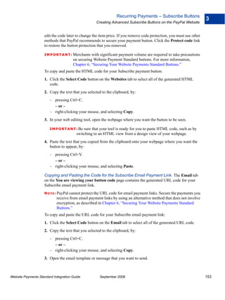 Recurring Payments – Subscribe Buttons
                                                                                                                      3
                                                   Creating Advanced Subscribe Buttons on the PayPal Website


                    edit the code later to change the item price. If you remove code protection, you must use other
                    methods that PayPal recommends to secure your payment button. Click the Protect code link
                    to restore the button protection that you removed.

                    IMPO RTANT: Merchants        with significant payment volume are required to take precautions
                                      on securing Website Payment Standard buttons. For more information,
                                      Chapter 6, “Securing Your Website Payments Standard Buttons.”
                    To copy and paste the HTML code for your Subscribe payment button:
                    1. Click the Select Code button on the Websites tab to select all of the generated HTML
                       code.
                    2. Copy the text that you selected to the clipboard, by:
                        – pressing Ctrl+C.
                          – or –
                        – right-clicking your mouse, and selecting Copy.
                    3. In your web editing tool, open the webpage where you want the button to be seen.

                        IMPO RTANT: Be      sure that your tool is ready for you to paste HTML code, such as by
                                        switching to an HTML view from a design view of your webpage.
                    4. Paste the text that you copied from the clipboard onto your webpage where you want the
                       button to appear, by:
                        – pressing Ctrl+V.
                          – or –
                        – right-clicking your mouse, and selecting Paste.

                    Copying and Pasting the Code for the Subscribe Email Payment Link. The Email tab
                    on the You are viewing your button code page contains the generated URL code for your
                    Subscribe email payment link.
                    N O T E : PayPal cannot protect the URL code for email payment links. Secure the payments you
                            receive from email payment links by using an alternative method that does not involve
                            encryption, as described in Chapter 6, “Securing Your Website Payments Standard
                            Buttons.”
                    To copy and paste the URL code for your Subscribe email payment link:
                    1. Click the Select Code button on the Email tab to select all of the generated URL code.
                    2. Copy the text that you selected to the clipboard, by:
                        – pressing Ctrl+C.
                          – or –
                        – right-clicking your mouse, and selecting Copy.
                    3. Open the email template or message that you want to send.



Website Payments Standard Integration Guide           September 2008                                                  153
 