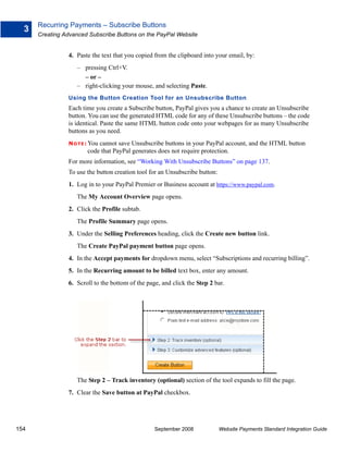 Recurring Payments – Subscribe Buttons
  3
      Creating Advanced Subscribe Buttons on the PayPal Website


                4. Paste the text that you copied from the clipboard into your email, by:
                    – pressing Ctrl+V.
                      – or –
                    – right-clicking your mouse, and selecting Paste.
                Using the Button Creation Tool for an Unsubscribe Button
                Each time you create a Subscribe button, PayPal gives you a chance to create an Unsubscribe
                button. You can use the generated HTML code for any of these Unsubscribe buttons – the code
                is identical. Paste the same HTML button code onto your webpages for as many Unsubscribe
                buttons as you need.
                N O T E : You
                            cannot save Unsubscribe buttons in your PayPal account, and the HTML button
                        code that PayPal generates does not require protection.
                For more information, see “Working With Unsubscribe Buttons” on page 137.
                To use the button creation tool for an Unsubscribe button:
                1. Log in to your PayPal Premier or Business account at https://www.paypal.com.
                    The My Account Overview page opens.
                2. Click the Profile subtab.
                    The Profile Summary page opens.
                3. Under the Selling Preferences heading, click the Create new button link.
                    The Create PayPal payment button page opens.
                4. In the Accept payments for dropdown menu, select “Subscriptions and recurring billing”.
                5. In the Recurring amount to be billed text box, enter any amount.
                6. Scroll to the bottom of the page, and click the Step 2 bar.




                    The Step 2 – Track inventory (optional) section of the tool expands to fill the page.
                7. Clear the Save button at PayPal checkbox.




154                                               September 2008             Website Payments Standard Integration Guide
 