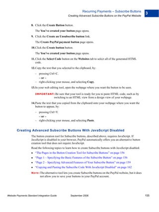 Recurring Payments – Subscribe Buttons
                                                                                                                          3
                                                     Creating Advanced Subscribe Buttons on the PayPal Website


                    8. Click the Create Button button.
                        The You’ve created your button page opens.
                    9. Click the Create an Unsubscribe button link.
                        The Create PayPal payment button page opens.
                    10.Click the Create button button.
                        The You’ve created your button page opens.
                    11. Click the Select Code button on the Websites tab to select all of the generated HTML
                        code.
                    12.Copy the text that you selected to the clipboard, by:
                        – pressing Ctrl+C.
                          – or –
                        – right-clicking your mouse, and selecting Copy.
                    13.In your web editing tool, open the webpage where you want the button to be seen.

                        IMPO RTANT: Be      sure that your tool is ready for you to paste HTML code, such as by
                                        switching to an HTML view from a design view of your webpage.
                    14.Paste the text that you copied from the clipboard onto your webpage where you want the
                       button to appear, by:
                        – pressing Ctrl+V.
                          – or –
                        – right-clicking your mouse, and selecting Paste.


        Creating Advanced Subscribe Buttons With JavaScript Disabled
                    The button creation tool for Subscribe buttons, described above, requires JavaScript. If
                    JavaScript is disabled in your browser, PayPal automatically offers you an alternative button
                    creation tool that does not require JavaScript.
                    Read the following topics to learn how to create Subscribe buttons with JavaScript disabled.
                        “The Pages in the Button Creation Tool for Subscribe Buttons” on page 156
                        “Page 1 – Specifying the Basic Features of the Subscribe Button” on page 156
                        “Page 2 – Specifying Advanced Features of Your Subscribe Button” on page 159
                        “Copying and Pasting the Subscribe Code With JavaScript Disabled” on page 162
                    N O T E : The alternative tool lets you create Subscribe buttons on the PayPal website, but it does
                            not allow you to save your buttons in your PayPal account.




Website Payments Standard Integration Guide            September 2008                                                     155
 