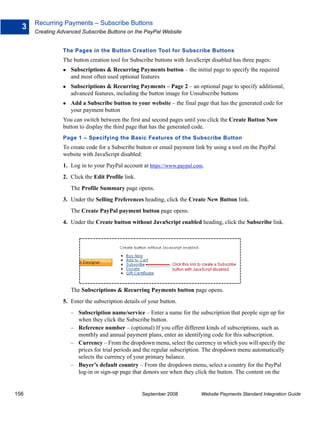 Recurring Payments – Subscribe Buttons
  3
      Creating Advanced Subscribe Buttons on the PayPal Website


                The Pages in the Button Creation Tool for Subscribe Buttons
                The button creation tool for Subscribe buttons with JavaScript disabled has three pages:
                    Subscriptions & Recurring Payments button – the initial page to specify the required
                    and most often used optional features
                    Subscriptions & Recurring Payments – Page 2 – an optional page to specify additional,
                    advanced features, including the button image for Unsubscribe buttons
                    Add a Subscribe button to your website – the final page that has the generated code for
                    your payment button
                You can switch between the first and second pages until you click the Create Button Now
                button to display the third page that has the generated code.
                Page 1 – Specifying the Basic Features of the Subscribe Button
                To create code for a Subscribe button or email payment link by using a tool on the PayPal
                website with JavaScript disabled:
                1. Log in to your PayPal account at https://www.paypal.com.
                2. Click the Edit Profile link.
                    The Profile Summary page opens.
                3. Under the Selling Preferences heading, click the Create New Button link.
                    The Create PayPal payment button page opens.
                4. Under the Create button without JavaScript enabled heading, click the Subscribe link.




                    The Subscriptions & Recurring Payments button page opens.
                5. Enter the subscription details of your button.
                    – Subscription name/service – Enter a name for the subscription that people sign up for
                      when they click the Subscribe button.
                    – Reference number – (optional) If you offer different kinds of subscriptions, such as
                      monthly and annual payment plans, enter an identifying code for this subscription.
                    – Currency – From the dropdown menu, select the currency in which you will specify the
                      prices for trial periods and the regular subscription. The dropdown menu automatically
                      selects the currency of your primary balance.
                    – Buyer’s default country – From the dropdown menu, select a country for the PayPal
                      log-in or sign-up page that donors see when they click the button. The content on the


156                                               September 2008          Website Payments Standard Integration Guide
 