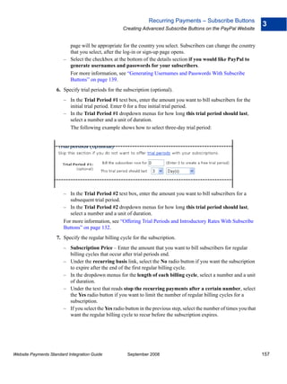 Recurring Payments – Subscribe Buttons
                                                                                                                         3
                                                     Creating Advanced Subscribe Buttons on the PayPal Website


                          page will be appropriate for the country you select. Subscribers can change the country
                          that you select, after the log-in or sign-up page opens.
                        – Select the checkbox at the bottom of the details section if you would like PayPal to
                          generate usernames and passwords for your subscribers.
                          For more information, see “Generating Usernames and Passwords With Subscribe
                          Buttons” on page 139.
                    6. Specify trial periods for the subscription (optional).
                        – In the Trial Period #1 text box, enter the amount you want to bill subscribers for the
                          initial trial period. Enter 0 for a free initial trial period.
                        – In the Trial Period #1 dropdown menus for how long this trial period should last,
                          select a number and a unit of duration.
                          The following example shows how to select three-day trial period:




                        – In the Trial Period #2 text box, enter the amount you want to bill subscribers for a
                           subsequent trial period.
                        – In the Trial Period #2 dropdown menus for how long this trial period should last,
                           select a number and a unit of duration.
                        For more information, see “Offering Trial Periods and Introductory Rates With Subscribe
                        Buttons” on page 132.
                    7. Specify the regular billing cycle for the subscription.
                        – Subscription Price – Enter the amount that you want to bill subscribers for regular
                          billing cycles that occur after trial periods end.
                        – Under the recurring basis link, select the No radio button if you want the subscription
                          to expire after the end of the first regular billing cycle.
                        – In the dropdown menus for the length of each billing cycle, select a number and a unit
                          of duration.
                        – Under the text that reads stop the recurring payments after a certain number, select
                          the Yes radio button if you want to limit the number of regular billing cycles for a
                          subscription.
                        – If you select the Yes radio button in the previous step, select the number of times you that
                          want the regular billing cycle to recur before the subscription expires.




Website Payments Standard Integration Guide            September 2008                                                    157
 