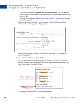 Recurring Payments – Subscribe Buttons
  3
      Creating Advanced Subscribe Buttons on the PayPal Website


                    – Under the text that reads if payment fails for the subscription, select the No radio
                        button if you want subscriptions to cancel immediately after attempts to collect recurring
                        payments fail.
                        For more information, see “Reattempting Failed Recurring Payments With Subscribe
                        Buttons” on page 141
                    The following example shows how to set up regular billing cycles for a year-long
                    installment plan with 12 equal, monthly payments.




                    For more information, see “Limiting the Number of Billing Cycles With Subscribe
                    Buttons” on page 133.
                8. Choose a button style for your Subscribe button.
                    Select the radio button next to the image that you want to use, if you are going to be
                    receiving payments from your website instead of by using an email payment link. The
                    image that you select is hosted by PayPal.




                    To display your own image that you host on your website:



158                                                September 2008            Website Payments Standard Integration Guide
 