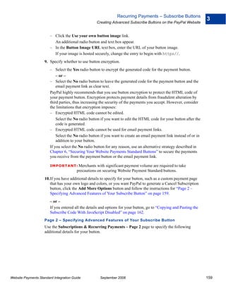 Recurring Payments – Subscribe Buttons
                                                                                                                      3
                                                    Creating Advanced Subscribe Buttons on the PayPal Website


                        – Click the Use your own button image link.
                          An additional radio button and text box appear.
                        – In the Button Image URL text box, enter the URL of your button image.
                          If your image is hosted securely, change the entry to begin with https//.
                    9. Specify whether to use button encryption.
                        – Select the Yes radio button to encrypt the generated code for the payment button.
                            – or –
                        – Select the No radio button to leave the generated code for the payment button and the
                            email payment link as clear text.
                        PayPal highly recommends that you use button encryption to protect the HTML code of
                        your payment button. Encryption protects payment details from fraudulent alteration by
                        third parties, thus increasing the security of the payments you accept. However, consider
                        the limitations that encryption imposes:
                        – Encrypted HTML code cannot be edited.
                            Select the No radio button if you want to edit the HTML code for your button after the
                            code is generated.
                        – Encrypted HTML code cannot be used for email payment links.
                            Select the No radio button if you want to create an email payment link instead of or in
                            addition to your button.
                        If you select the No radio button for any reason, use an alternative strategy described in
                        Chapter 6, “Securing Your Website Payments Standard Buttons” to secure the payments
                        you receive from the payment button or the email payment link.

                        IMPO RTANT: Merchants       with significant payment volume are required to take
                                        precautions on securing Website Payment Standard buttons.
                    10.If you have additional details to specify for your button, such as a custom payment page
                       that has your own logo and colors, or you want PayPal to generate a Cancel Subscription
                       button, click the Add More Options button and follow the instructions for “Page 2 –
                       Specifying Advanced Features of Your Subscribe Button” on page 159.
                        – or –
                        If you entered all the details and options for your button, go to “Copying and Pasting the
                        Subscribe Code With JavaScript Disabled” on page 162.
                    Page 2 – Specifying Advanced Features of Your Subscribe Button
                    Use the Subscriptions & Recurring Payments – Page 2 page to specify the following
                    additional details for your button.




Website Payments Standard Integration Guide           September 2008                                                  159
 