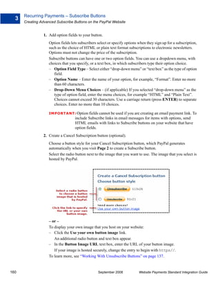 Recurring Payments – Subscribe Buttons
  3
      Creating Advanced Subscribe Buttons on the PayPal Website


                1. Add option fields to your button.
                    Option fields lets subscribers select or specify options when they sign up for a subscription,
                    such as the choice of HTML or plain text format subscriptions to electronic newsletters.
                    Options must not change the price of the subscription.
                    Subscribe buttons can have one or two option fields. You can use a dropdown menu, with
                    choices that you specify, or a text box, in which subscribers type their option choice.
                    – Option Field Type – Select either “drop-down menu” or “text box” as the type of option
                       field.
                    – Option Name – Enter the name of your option, for example, “Format”. Enter no more
                       than 60 characters.
                    – Drop-Down Menu Choices – (if applicable) If you selected “drop-down menu” as the
                       type of option field, enter the menu choices, for example “HTML” and “Plain Text”.
                       Choices cannot exceed 30 characters. Use a carriage return (press ENTER) to separate
                       choices. Enter no more than 10 choices.

                    IMPO RTANT: Option fields cannot be used if you are creating an email payment link. To
                                    include Subscribe links in email messages for items with options, send
                                    HTML emails with links to Subscribe buttons on your website that have
                                    option fields.
                2. Create a Cancel Subscription button (optional).
                    Choose a button style for your Cancel Subscription button, which PayPal generates
                    automatically when you visit Page 2 to create a Subscribe button.
                    Select the radio button next to the image that you want to use. The image that you select is
                    hosted by PayPal.




                    – or –
                    To display your own image that you host on your website:
                    – Click the Use your own button image link.
                       An additional radio button and text box appear.
                    – In the Button Image URL text box, enter the URL of your button image.
                       If your image is hosted securely, change the entry to begin with https//.
                    To learn more, see “Working With Unsubscribe Buttons” on page 137.


160                                                September 2008            Website Payments Standard Integration Guide
 