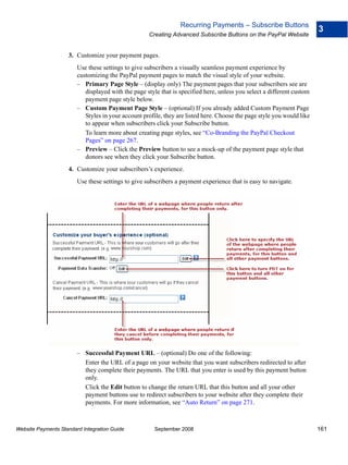 Recurring Payments – Subscribe Buttons
                                                                                                                        3
                                                    Creating Advanced Subscribe Buttons on the PayPal Website


                    3. Customize your payment pages.
                        Use these settings to give subscribers a visually seamless payment experience by
                        customizing the PayPal payment pages to match the visual style of your website.
                        – Primary Page Style – (display only) The payment pages that your subscribers see are
                           displayed with the page style that is specified here, unless you select a different custom
                           payment page style below.
                        – Custom Payment Page Style – (optional) If you already added Custom Payment Page
                           Styles in your account profile, they are listed here. Choose the page style you would like
                           to appear when subscribers click your Subscribe button.
                           To learn more about creating page styles, see “Co-Branding the PayPal Checkout
                           Pages” on page 267.
                        – Preview – Click the Preview button to see a mock-up of the payment page style that
                           donors see when they click your Subscribe button.
                    4. Customize your subscribers’s experience.
                        Use these settings to give subscribers a payment experience that is easy to navigate.




                        – Successful Payment URL – (optional) Do one of the following:
                          Enter the URL of a page on your website that you want subscribers redirected to after
                          they complete their payments. The URL that you enter is used by this payment button
                          only.
                          Click the Edit button to change the return URL that this button and all your other
                          payment buttons use to redirect subscribers to your website after they complete their
                          payments. For more information, see “Auto Return” on page 271.



Website Payments Standard Integration Guide           September 2008                                                    161
 