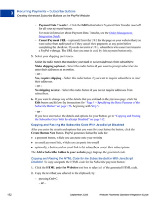 Recurring Payments – Subscribe Buttons
  3
      Creating Advanced Subscribe Buttons on the PayPal Website


                    – Payment Data Transfer – Click the Edit button to turn Payment Data Transfer on or off
                      for all your payment buttons.
                      For more information about Payment Data Transfer, see the Order Management
                      Integration Guide.
                    – Cancel Payment URL – (optional) Enter the URL for the page on your website that you
                      want subscribers redirected to if they cancel their payments at any point before
                      completing the checkout. If you do not enter a URL, subscribers who cancel are taken to
                      a PayPal webpage. The URL that you enter is used by this payment button only.
                5. Select your shipping preferences.
                    Select the radio button that matches your need to collect addresses from subscribers:
                    Make shipping optional – Select this radio button if you want to prompt subscribers to
                    enter their addresses as an option.
                    – or –
                    Yes, require shipping – Select this radio button if you want to require subscribers to enter
                    their addresses.
                    – or –
                    No shipping needed – Select this radio button if you do not require addresses from
                    subscribers.
                6. If you want to change any of the details that you entered on the previous page, click the
                   Edit button and follow the instructions for “Page 1 – Specifying the Basic Features of the
                   Subscribe Button” on page 156, beginning with Step 5.
                    – or –
                    If you have entered all the details and options for your button, go to “Copying and Pasting
                    the Subscribe Code With JavaScript Disabled” on page 162.
                Copying and Pasting the Subscribe Code With JavaScript Disabled
                After you enter the details and options that you want for your Subscribe button, click the
                Create Button Now button. PayPal generates Subscribe code for:
                    a payment button, which you can paste onto your website
                    an email payment link, which you can paste into email
                    optionally, a button and an email link to let subscribers cancel their subscriptions
                The Add a Subscribe button to your website page displays the generated code.

                Copying and Pasting the HTML Code for the Subscribe Button With JavaScript
                Disabled. To copy and paste the HTML code for the Subscribe payment button:
                1. Click the HTML code for Websites text box to select all of the generated HTML code.
                2. Copy the text that you selected to the clipboard, by:
                    – pressing Ctrl+C.
                      – or –


162                                                September 2008            Website Payments Standard Integration Guide
 