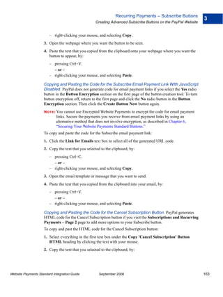 Recurring Payments – Subscribe Buttons
                                                                                                                     3
                                                   Creating Advanced Subscribe Buttons on the PayPal Website


                        – right-clicking your mouse, and selecting Copy.
                    3. Open the webpage where you want the button to be seen.
                    4. Paste the text that you copied from the clipboard onto your webpage where you want the
                       button to appear, by:
                        – pressing Ctrl+V.
                          – or –
                        – right-clicking your mouse, and selecting Paste.

                    Copying and Pasting the Code for the Subscribe Email Payment Link WIth JavaScript
                    Disabled. PayPal does not generate code for email payment links if you select the Yes radio
                    button in the Button Encryption section on the first page of the button creation tool. To turn
                    button encryption off, return to the first page and click the No radio button in the Button
                    Encryption section. Then click the Create Button Now button again.
                    N O T E : Youcannot use Encrypted Website Payments to encrypt the code for email payment
                            links. Secure the payments you receive from email payment links by using an
                            alternative method that does not involve encryption, as described in Chapter 6,
                            “Securing Your Website Payments Standard Buttons.”
                    To copy and paste the code for the Subscribe email payment link:
                    1. Click the Link for Emails text box to select all of the generated URL code.
                    2. Copy the text that you selected to the clipboard, by:
                        – pressing Ctrl+C.
                          – or –
                        – right-clicking your mouse, and selecting Copy.
                    3. Open the email template or message that you want to send.
                    4. Paste the text that you copied from the clipboard into your email, by:
                        – pressing Ctrl+V.
                          – or –
                        – right-clicking your mouse, and selecting Paste.

                    Copying and Pasting the Code for the Cancel Subscription Button. PayPal generates
                    HTML code for the Cancel Subscription button if you visit the Subscriptions and Recurring
                    Payments – Page 2 page to add more options to your Subscribe button.
                    To copy and past the HTML code for the Cancel Subscription button:
                    1. Select everything in the first text box under the Copy 'Cancel Subscription' Button
                       HTML heading by clicking the text with your mouse.
                    2. Copy the text that you selected to the clipboard, by:




Website Payments Standard Integration Guide           September 2008                                                 163
 