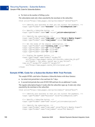 Recurring Payments – Subscribe Buttons
  3
      Sample HTML Code for Subscribe Buttons


                   No limit on the number of billing cycles
                The subscription ends only when canceled by the merchant or the subscriber.
                <form action="https://www.paypal.com/cgi-bin/webscr" method="post">

                     <!-- Identify your business so that you can collect the payments. -->
                     <input type="hidden" name="business" value="alice@mystore.com">

                     <!-- Specify a Subscribe button. -->
                     <input type="hidden" name="cmd" value="_xclick-subscriptions">

                     <!-- Identify the subscription. -->
                     <input type="hidden" name="item_name" value="Alice's Weekly Digest">
                     <input type="hidden" name="item_number" value="DIG Weekly">

                     <!-- Set the terms of the regular subscription. -->
                     <input type="hidden" name="currency_code" value="USD">
                     <input type="hidden" name="a3" value="5.00">
                     <input type="hidden" name="p3" value="1">
                     <input type="hidden" name="t3" value="M">

                    <!-- Display the payment button. -->
                    <input type="image" name="submit" border="0"
                        src="https://www.paypal.com/en_US/i/btn/btn_subscribe_LG.gif"
                        alt="PayPal - The safer, easier way to pay online">
                    <img alt="" border="0" width="1" height="1"
                        src="https://www.paypal.com/en_US/i/scr/pixel.gif" >
                </form>


      Sample HTML Code for a Subscribe Button With Trial Periods
                The sample HTML code below illustrates a Subscribe button with these features:
                   An initial trial period that is free and lasts for 7 days.
                   A second trial periods that costs $5.00 USD and lasts for an additional 3 weeks.
                The regular subscription begins 4 weeks after the subscriber signs up. It ends only when
                canceled by the merchant or the subscriber.
                <form action="https://www.paypal.com/cgi-bin/webscr" method="post">

                     <!-- Identify your business so that you can collect the payments. -->
                     <input type="hidden" name="business" value="alice@mystore.com">

                     <!-- Specify a Subscribe button. -->
                     <input type="hidden" name="cmd" value="_xclick-subscriptions">

                     <!-- Identify the subscription. -->
                     <input type="hidden" name="item_name" value="Alice's Weekly Digest">
                     <input type="hidden" name="item_number" value="DIG Weekly">




166                                                 September 2008              Website Payments Standard Integration Guide
 
