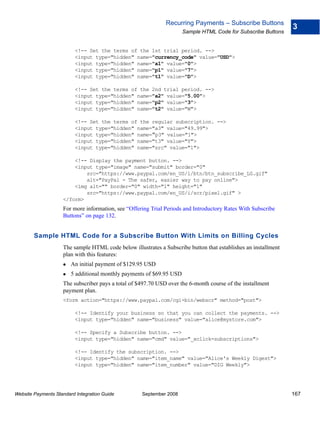 Recurring Payments – Subscribe Buttons
                                                                                                                3
                                                                      Sample HTML Code for Subscribe Buttons


                          <!-- Set the terms of the 1st trial period. -->
                          <input type="hidden" name="currency_code" value="USD">
                          <input type="hidden" name="a1" value="0">
                          <input type="hidden" name="p1" value="7">
                          <input type="hidden" name="t1" value="D">

                          <!-- Set the terms of the 2nd trial period. -->
                          <input type="hidden" name="a2" value="5.00">
                          <input type="hidden" name="p2" value="3">
                          <input type="hidden" name="t2" value="W">

                          <!-- Set the terms of the regular subscription. -->
                          <input type="hidden" name="a3" value="49.99">
                          <input type="hidden" name="p3" value="1">
                          <input type="hidden" name="t3" value="Y">
                          <input type="hidden" name="src" value="1">

                        <!-- Display the payment button. -->
                        <input type="image" name="submit" border="0"
                            src="https://www.paypal.com/en_US/i/btn/btn_subscribe_LG.gif"
                            alt="PayPal - The safer, easier way to pay online">
                        <img alt="" border="0" width="1" height="1"
                            src="https://www.paypal.com/en_US/i/scr/pixel.gif" >
                    </form>
                    For more information, see “Offering Trial Periods and Introductory Rates With Subscribe
                    Buttons” on page 132.


        Sample HTML Code for a Subscribe Button With Limits on Billing Cycles
                    The sample HTML code below illustrates a Subscribe button that establishes an installment
                    plan with this features:
                        An initial payment of $129.95 USD
                        5 additional monthly payments of $69.95 USD
                    The subscriber pays a total of $497.70 USD over the 6-month course of the installment
                    payment plan.
                    <form action="https://www.paypal.com/cgi-bin/webscr" method="post">

                          <!-- Identify your business so that you can collect the payments. -->
                          <input type="hidden" name="business" value="alice@mystore.com">

                          <!-- Specify a Subscribe button. -->
                          <input type="hidden" name="cmd" value="_xclick-subscriptions">

                          <!-- Identify the subscription. -->
                          <input type="hidden" name="item_name" value="Alice's Weekly Digest">
                          <input type="hidden" name="item_number" value="DIG Weekly">




Website Payments Standard Integration Guide         September 2008                                              167
 