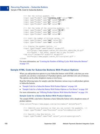 Recurring Payments – Subscribe Buttons
  3
      Sample HTML Code for Subscribe Buttons


                     <!-- Set the initial      payment. -->
                     <input type="hidden"      name="currency_code" value="USD">
                     <input type="hidden"      name="a1" value="129.95">
                     <input type="hidden"      name="p1" value="1">
                     <input type="hidden"      name="t1" value="M">

                     <!-- Set the terms of the recurring payments. -->
                     <input type="hidden" name="a3" value="69.95">
                     <input type="hidden" name="p3" value="1">
                     <input type="hidden" name="t3" value="M">

                     <!-- Limit the number of billing cycles. -->
                     <input type="hidden" name="src" value="1">
                     <input type="hidden" name="srt" value="5">

                    <!-- Display the payment button. -->
                    <input type="image" name="submit" border="0"
                        src="https://www.paypal.com/en_US/i/btn/btn_subscribe_LG.gif"
                        alt="PayPal - The safer, easier way to pay online">
                    <img alt="" border="0" width="1" height="1"
                        src="https://www.paypal.com/en_US/i/scr/pixel.gif" >
                </form>
                For more information, see “Limiting the Number of Billing Cycles With Subscribe Buttons”
                on page 133.


      Sample HTML Code for Subscribe Buttons With Product Options
                When you add production options to your Subscribe buttons with HTML code that you write
                yourself, you can have a maximum of 10 product options, each with their own sets of choices.
                The options can be either dropdown menus or text boxes.
                Read the following topics for sample code that illustrates various ways to add product options
                to Subscribe buttons.
                   “Sample Code for a Subscribe Button With Product Options” on page 168
                   “Sample Code for a Subscribe Button With Product Options as Text Boxes” on page 169
                For more information, see “Offering Product Options With Subscribe Buttons” on page 134.
                Sample Code for a Subscribe Button With Product Options
                The sample HTML code below illustrates a basic Subscribe button with a dropdown menu of
                product options.
                <form action="https://www.paypal.com/cgi-bin/webscr" method="post">

                     <!-- Identify your business so that you can collect the payments. -->
                     <input type="hidden" name="business" value="alice@mystore.com">

                     <!-- Specify a Buy Now button. -->
                     <input type="hidden" name="cmd" value="_xclick-subscriptions">



168                                              September 2008           Website Payments Standard Integration Guide
 