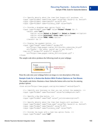 Recurring Payments – Subscribe Buttons
                                                                                                               3
                                                                      Sample HTML Code for Subscribe Buttons



                          <!-- Specify details     about the item that buyers will purchase. -->
                          <input type="hidden"     name="item_name" value="Hot Sauce-12 oz. Bottle">
                          <input type="hidden"     name="amount" value="5.95">
                          <input type="hidden"     name="currency_code" value="USD">

                          <!-- Provide a dropdown menu option field. -->
                          <input type="hidden" name="on0" value="Format">Format <br />
                              <select name="os0">
                                  <option value="Select a format">-- Select a format --</option>
                                  <option value="plaintext">Plain text</option>
                                  <option value="HTML">HTML</option>
                              </select> <br />

                        <!-- Display the payment button. -->
                        <input type="image" name="submit" border="0"
                            src="https://www.paypal.com/en_US/i/btn/btn_subscribe_LG.gif"
                            alt="PayPal - The safer, easier way to pay online">
                        <img alt="" border="0" width="1" height="1"
                            src="https://www.paypal.com/en_US/i/scr/pixel.gif" >
                    </form>
                    The sample code above produces the following result on your webpage:




                    Paste the code onto your webpage below an image or a text description of the item.
                    Sample Code for a Subscribe Button With Product Options as Text Boxes
                    The sample code below illustrates a basic Subscribe button with a text box for entering
                    product options.
                    <form action="https://www.paypal.com/cgi-bin/webscr" method="post">

                          <!-- Identify your business so that you can collect the payments. -->
                          <input type="hidden" name="business" value="alice@mystore.com">

                          <!-- Specify a Buy Now button. -->
                          <input type="hidden" name="cmd" value="_xclick-subscriptions">

                          <!-- Specify details     about the item that buyers will purchase. -->
                          <input type="hidden"     name="item_name" value="Hot Sauce-12 oz. Bottle">
                          <input type="hidden"     name="amount" value="5.95">
                          <input type="hidden"     name="currency_code" value="USD">

                          <!-- Provide the buyer with a text box option field. -->
                          <input type="hidden" name="on0"



Website Payments Standard Integration Guide          September 2008                                            169
 