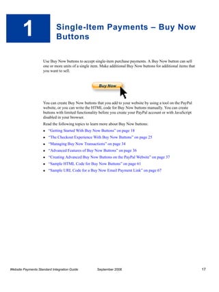 1                     Single-Item Payments – Buy Now
                             Buttons

                    Use Buy Now buttons to accept single-item purchase payments. A Buy Now button can sell
                    one or more units of a single item. Make additional Buy Now buttons for additional items that
                    you want to sell.




                    You can create Buy Now buttons that you add to your website by using a tool on the PayPal
                    website, or you can write the HTML code for Buy Now buttons manually. You can create
                    buttons with limited functionality before you create your PayPal account or with JavaScript
                    disabled in your browser.
                    Read the following topics to learn more about Buy Now buttons:
                        “Getting Started With Buy Now Buttons” on page 18
                        “The Checkout Experience With Buy Now Buttons” on page 25
                        “Managing Buy Now Transactions” on page 34
                        “Advanced Features of Buy Now Buttons” on page 36
                        “Creating Advanced Buy Now Buttons on the PayPal Website” on page 37
                        “Sample HTML Code for Buy Now Buttons” on page 61
                        “Sample URL Code for a Buy Now Email Payment Link” on page 67




Website Payments Standard Integration Guide          September 2008                                                 17
 