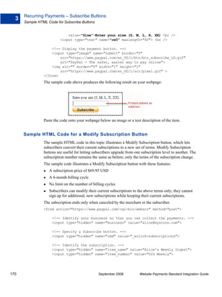 Recurring Payments – Subscribe Buttons
  3
      Sample HTML Code for Subscribe Buttons


                              value="Size">Enter your size (S, M, L, X, XX) <br />
                          <input type="text" name="os0" maxlength="60"> <br />

                    <!-- Display the payment button. -->
                    <input type="image" name="submit" border="0"
                        src="https://www.paypal.com/en_US/i/btn/btn_subscribe_LG.gif"
                        alt="PayPal - The safer, easier way to pay online">
                    <img alt="" border="0" width="1" height="1"
                        src="https://www.paypal.com/en_US/i/scr/pixel.gif" >
                </form>
                The sample code above produces the following result on your webpage:




                Paste the code onto your webpage below an image or a text description of the item.


      Sample HTML Code for a Modify Subscription Button
                The sample HTML code in this topic illustrates a Modify Subscription button, which lets
                subscribers convert their current subscriptions to a new set of terms. Modify Subscription
                buttons are useful for letting subscribers upgrade from one subscription level to another. The
                subscription number remains the same as before; only the terms of the subscription change.
                The sample code illustrates a Modify Subscription button with these features:
                   A subscription price of $69.95 USD
                   A 6-month billing cycle
                   No limit on the number of billing cycles
                   Subscribers can modify their current subscriptions to the above terms only; they cannot
                   sign up for additional, new subscriptions while keeping their current subscriptions.
                The subscription ends only when canceled by the merchant or the subscriber.
                <form action="https://www.paypal.com/cgi-bin/webscr" method="post">

                     <!-- Identify your business so that you can collect the payments. -->
                     <input type="hidden" name="business" value="alice@mystore.com">

                     <!-- Specify a Subscribe button. -->
                     <input type="hidden" name="cmd" value="_xclick-subscriptions">

                     <!-- Identify the subscription. -->
                     <input type="hidden" name="item_name" value="Alice's Weekly Digest">
                     <input type="hidden" name="item_number" value="DIG Weekly">




170                                              September 2008            Website Payments Standard Integration Guide
 