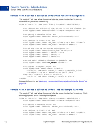 Recurring Payments – Subscribe Buttons
  3
      Sample HTML Code for Subscribe Buttons


      Sample HTML Code for a Subscribe Button With Password Management
                The sample HTML code below illustrates a Subscribe button that has PayPal generate
                usernames and passwords automatically.
                <form action="https://www.paypal.com/cgi-bin/webscr" method="post">

                     <!-- Identify your business so that you can collect the payments. -->
                     <input type="hidden" name="business" value="alice@mystore.com">

                     <!-- Specify a Subscribe button. -->
                     <input type="hidden" name="cmd" value="_xclick-subscriptions">

                     <!-- Identify the subscription. -->
                     <input type="hidden" name="item_name" value="Alice's Weekly Digest">
                     <input type="hidden" name="item_number" value="DIG Weekly">

                     <!-- Set the terms of the regular subscription. -->
                     <input type="hidden" name="currency_code" value="USD">
                     <input type="hidden" name="a3" value="19.95">
                     <input type="hidden" name="p3" value="1">
                     <input type="hidden" name="t3" value="M">

                     <!-- Have PayPal generate usernames and passwords. -->
                     <input type="hidden" name="usr_manage" value="1">

                    <!-- Display the payment button. -->
                    <input type="image" name="submit" border="0"
                        src="https://www.paypal.com/en_US/i/btn/btn_subscribe_LG.gif"
                        alt="PayPal - The safer, easier way to pay online">
                    <img alt="" border="0" width="1" height="1"
                        src="https://www.paypal.com/en_US/i/scr/pixel.gif" >
                </form>
                For more information, see “Generating Usernames and Passwords With Subscribe Buttons” on
                page 139.


      Sample HTML Code for a Subscribe Button That Reattempts Payments
                The sample HTML code below illustrates a Subscribe button that has PayPal reattempt failed
                recurring payments before canceling subscriptions.
                <form action="https://www.paypal.com/cgi-bin/webscr" method="post">
                    <input type="hidden" name="business" value="alice@mystore.com">

                     <!-- Specify a Subscribe button. -->
                     <input type="hidden" name="cmd" value="_xclick-subscriptions">

                     <!-- Identify the subscription. -->
                     <input type="hidden" name="item_name" value="Alice's Weekly Digest">
                     <input type="hidden" name="item_number" value="DIG Weekly">



172                                             September 2008          Website Payments Standard Integration Guide
 