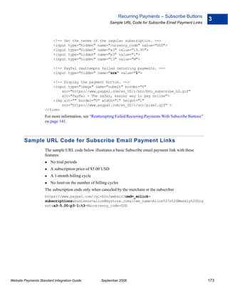 Recurring Payments – Subscribe Buttons
                                                                                                                3
                                                            Sample URL Code for Subscribe Email Payment Links



                          <!-- Set the terms of the regular subscription. -->
                          <input type="hidden" name="currency_code" value="USD">
                          <input type="hidden" name="a3" value="19.95">
                          <input type="hidden" name="p3" value="1">
                          <input type="hidden" name="t3" value="M">

                          <!-- PayPal reattempts failed recurring payments. -->
                          <input type="hidden" name="sra" value="1">

                        <!-- Display the payment button. -->
                        <input type="image" name="submit" border="0"
                            src="https://www.paypal.com/en_US/i/btn/btn_subscribe_LG.gif"
                            alt="PayPal - The safer, easier way to pay online">
                        <img alt="" border="0" width="1" height="1"
                            src="https://www.paypal.com/en_US/i/scr/pixel.gif" >
                    </form>
                    For more information, see “Reattempting Failed Recurring Payments With Subscribe Buttons”
                    on page 141.



        Sample URL Code for Subscribe Email Payment Links
                    The sample URL code below illustrates a basic Subscribe email payment link with these
                    features:
                        No trial periods
                        A subscription price of $5.00 USD
                        A 1-month billing cycle
                        No limit on the number of billing cycles
                    The subscription ends only when canceled by the merchant or the subscriber.
                    https://www.paypal.com/cgi-bin/webscr?cmd=_xclick-
                    subscriptions&business=alice@mystore.com&item_name=Alice%27s%20Weekly%20Dig
                    est&a3=5.00&p3=1&t3=M&currency_code=USD




Website Payments Standard Integration Guide          September 2008                                             173
 