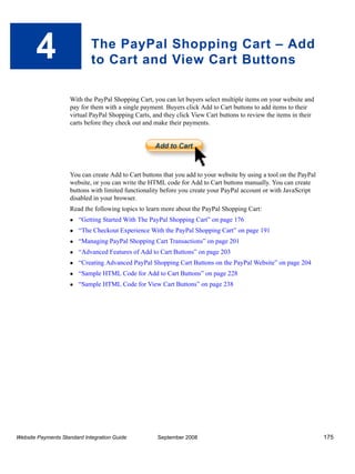 4                     The PayPal Shopping Cart – Add
                             to Cart and View Cart Buttons

                    With the PayPal Shopping Cart, you can let buyers select multiple items on your website and
                    pay for them with a single payment. Buyers click Add to Cart buttons to add items to their
                    virtual PayPal Shopping Carts, and they click View Cart buttons to review the items in their
                    carts before they check out and make their payments.




                    You can create Add to Cart buttons that you add to your website by using a tool on the PayPal
                    website, or you can write the HTML code for Add to Cart buttons manually. You can create
                    buttons with limited functionality before you create your PayPal account or with JavaScript
                    disabled in your browser.
                    Read the following topics to learn more about the PayPal Shopping Cart:
                        “Getting Started With The PayPal Shopping Cart” on page 176
                        “The Checkout Experience With the PayPal Shopping Cart” on page 191
                        “Managing PayPal Shopping Cart Transactions” on page 201
                        “Advanced Features of Add to Cart Buttons” on page 203
                        “Creating Advanced PayPal Shopping Cart Buttons on the PayPal Website” on page 204
                        “Sample HTML Code for Add to Cart Buttons” on page 228
                        “Sample HTML Code for View Cart Buttons” on page 238




Website Payments Standard Integration Guide          September 2008                                                 175
 