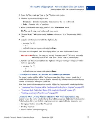 The PayPal Shopping Cart – Add to Cart and View Cart Buttons
                                                                                                                      4
                                                                  Getting Started With The PayPal Shopping Cart


                    5. Select the Yes; create an “Add to Cart” button radio button.
                    6. Enter the payment details of your item.
                        – Item name – Enter the name of the item or service that you wish to sell.
                        – Price – Enter the price of your item.
                    7. Scroll to the bottom of the page, and click the Create Button button.
                        The You are viewing your button code page opens.
                    8. Click the Select Code button on the Websites tab to select all of the generated HTML
                       code.
                    9. Copy the text that you selected to the clipboard, by:
                        – pressing Ctrl+C.
                          – or –
                        – right-clicking your mouse, and selecting Copy.
                    10.In your web editing tool, open the webpage where you want the button to be seen.

                        IMPO RTANT: Be      sure that your tool is ready for you to paste HTML code, such as by
                                        switching to an HTML view from a design view of your webpage.
                    11. Paste the text that you copied from the clipboard onto your webpage where you want the
                        button to appear, by:
                        – pressing Ctrl+V.
                          – or –
                        – right-clicking your mouse, and selecting Paste.
                    Creating Basic Add to Cart Buttons With JavaScript Disabled
                    The button creation tool for Add to Cart buttons, described above, requires JavaScript. If
                    JavaScript is disabled in your browser, PayPal automatically offers you an alternative button
                    creation tool that does not require JavaScript.
                    Read these topics to learn more about creating Add to Cart buttons with JavaScript disabled:
                        “Limitations When Creating Add to Cart Buttons With JavaScript Disabled” on page 177
                        “Creating a Basic Add to Cart Button With JavaScript Disabled” on page 178
                        “Enabling JavaScript in Your Browser” on page 179

                    Limitations When Creating Add to Cart Buttons With JavaScript Disabled. The
                    alternative tool that works with JavaScript disabled lets you create Add to Cart buttons on the
                    PayPal website. However, the following features are not supported by the alternative tool:
                        Saving your buttons in your PayPal account
                        Tracking inventory
                        Product options with separate pricing



Website Payments Standard Integration Guide           September 2008                                                  177
 
