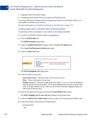 The PayPal Shopping Cart – Add to Cart and View Cart Buttons
  4
      Getting Started With The PayPal Shopping Cart


                    Language choices for button images
                    Creating payment buttons before you create your PayPal account
                 To use any of the above features when creating payment buttons on the PayPal website, you
                 must enable JavaScript in your browser.
                 For more information, see “Enabling JavaScript in Your Browser” on page 179.

                 Creating a Basic Add to Cart Button With JavaScript Disabled.
                 To add a basic Add to Cart button to your website with JavaScript disabled:
                 1. Log in to your PayPal account at https://www.paypal.com.
                 2. Click the Edit Profile link.
                    The Profile Summary page opens.
                 3. Under the Selling Preferences heading, click the Create New Button link.
                    The Create PayPal payment button page opens.
                 4. Click the Add to Cart link.




                    The PayPal Shopping Cart page opens.
                 5. Enter the details of your item.
                    – Item name/service – Enter the name of your item or service.
                    – Price – Enter a fixed price of your item.
                    – Weight (optional) – Enter the weight of the item. Select Lbs or Kgs from the dropdown
                      menu to specify the unit of measure. If you set up shipping rates for your account with a
                      basis of weight, PayPal uses the value you enter here to calculate shipping charges for
                      orders that include the item.
                 6. Scroll to the bottom of the page, and click the Create Button Now button.
                    The Add a shopping cart to your site page displays the generated code.
                 7. Click the “Add to Cart” button code text box to select all of the generated HTML code.
                 8. Copy the text that you selected to the clipboard, by:
                    – pressing Ctrl+C.
                      – or –


178                                                   September 2008        Website Payments Standard Integration Guide
 