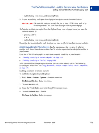 The PayPal Shopping Cart – Add to Cart and View Cart Buttons
                                                                                                                      4
                                                                  Getting Started With The PayPal Shopping Cart


                        – right-clicking your mouse, and selecting Copy.
                    9. In your web editing tool, open the webpage where you want the button to be seen.

                        IMPO RTANT: Be      sure that your tool is ready for you to paste HTML code, such as by
                                        switching to an HTML view from a design view of your webpage.
                    10.Paste the text that you copied from the clipboard onto your webpage where you want the
                       button to appear, by:
                        – pressing Ctrl+V.
                          – or –
                        – right-clicking your mouse, and selecting Paste.
                    Repeat the above procedure for each item that you want to offer for purchase on your website.

                    Enabling JavaScript in Your Browser. PayPal recommends that you keep JavaScript
                    enabled at all times. Many features of the PayPal website require that JavaScript be enabled in
                    your browser.
                    Read one of the following topics to learn how to enable JavaScript in your browser.
                        “Enabling JavaScript in Internet Explorer” on page 179
                        “Enabling JavaScript in FireFox” on page 180
                    After you enable JavaScript in your browser, you can create a basic Add to Cart button by
                    following the instructions for “Using the Button Creation Tool for a Basic Add to Cart Button”
                    on page 176
                    Enabling JavaScript in Internet Explorer
                    To enable JavaScript in Internet Explorer:
                    1. Select Tools > Internet Options… from the menu bar.
                        The Internet Options dialog box opens.
                    2. Click the Security tab.
                    3. Select the Trusted sites icon in the box of Web content zones.
                    4. Click the Custom level… button.
                        The Security Settings dialog box opens.




Website Payments Standard Integration Guide          September 2008                                                   179
 