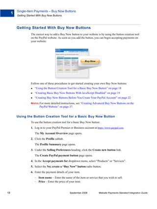 Single-Item Payments – Buy Now Buttons
     1
         Getting Started With Buy Now Buttons



         Getting Started With Buy Now Buttons
                    The easiest way to add a Buy Now button to your website is by using the button creation tool
                    on the PayPal website. As soon as you add the button, you can begin accepting payments on
                    your website.




                    Follow one of these procedures to get started creating your own Buy Now buttons:
                       “Using the Button Creation Tool for a Basic Buy Now Button” on page 18
                       “Creating Basic Buy Now Buttons With JavaScript Disabled” on page 19
                       “Creating Buy Now Buttons Before You Create Your PayPal Account” on page 22
                    N O T E : For
                               more detailed instructions, see “Creating Advanced Buy Now Buttons on the
                            PayPal Website” on page 37.


         Using the Button Creation Tool for a Basic Buy Now Button
                    To use the button creation tool for a basic Buy Now button:
                    1. Log in to your PayPal Premier or Business account at https://www.paypal.com.
                       The My Account Overview page opens.
                    2. Click the Profile subtab.
                       The Profile Summary page opens.
                    3. Under the Selling Preferences heading, click the Create new button link.
                       The Create PayPal payment button page opens.
                    4. In the Accept payments for dropdown menu, select “Products” or “Services”.
                    5. Select the No; create a “Buy Now” button radio button.
                    6. Enter the payment details of your item.
                       – Item name – Enter the name of the item or service that you wish to sell.
                       – Price – Enter the price of your item.


18                                                   September 2008          Website Payments Standard Integration Guide
 