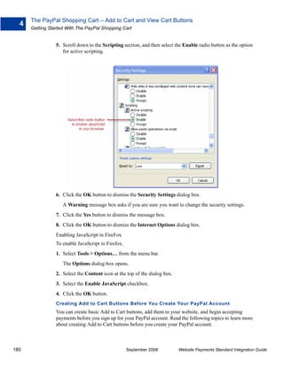 The PayPal Shopping Cart – Add to Cart and View Cart Buttons
  4
      Getting Started With The PayPal Shopping Cart


                 5. Scroll down to the Scripting section, and then select the Enable radio button as the option
                    for active scripting.




                 6. Click the OK button to dismiss the Security Settings dialog box.
                    A Warning message box asks if you are sure you want to change the security settings.
                 7. Click the Yes button to dismiss the message box.
                 8. Click the OK button to dismiss the Internet Options dialog box.
                 Enabling JavaScript in FireFox
                 To enable JavaScript in Firefox.
                 1. Select Tools > Options… from the menu bar.
                    The Options dialog box opens.
                 2. Select the Content icon at the top of the dialog box.
                 3. Select the Enable JavaScript checkbox.
                 4. Click the OK button.
                 Creating Add to Cart Buttons Before You Create Your PayPal Account
                 You can create basic Add to Cart buttons, add them to your website, and begin accepting
                 payments before you sign up for your PayPal account. Read the following topics to learn more
                 about creating Add to Cart buttons before you create your PayPal account.



180                                                 September 2008          Website Payments Standard Integration Guide
 