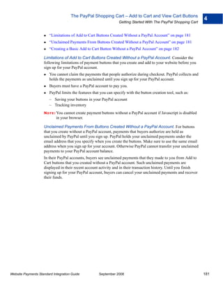The PayPal Shopping Cart – Add to Cart and View Cart Buttons
                                                                                                                    4
                                                                   Getting Started With The PayPal Shopping Cart


                        “Limitations of Add to Cart Buttons Created Without a PayPal Account” on page 181
                        “Unclaimed Payments From Buttons Created Without a PayPal Account” on page 181
                        “Creating a Basic Add to Cart Button Without a PayPal Account” on page 182

                    Limitations of Add to Cart Buttons Created Without a PayPal Account. Consider the
                    following limitations of payment buttons that you create and add to your website before you
                    sign up for your PayPal account.
                        You cannot claim the payments that people authorize during checkout. PayPal collects and
                        holds the payments as unclaimed until you sign up for your PayPal account.
                        Buyers must have a PayPal account to pay you.
                        PayPal limits the features that you can specify with the button creation tool, such as:
                        – Saving your buttons in your PayPal account
                        – Tracking inventory
                    N O T E : Youcannot create payment buttons without a PayPal account if Javascript is disabled
                            in your browser.

                    Unclaimed Payments From Buttons Created Without a PayPal Account. For buttons
                    that you create without a PayPal account, payments that buyers authorize are held as
                    unclaimed by PayPal until you sign up. PayPal holds your unclaimed payments under the
                    email address that you specify when you create the buttons. Make sure to use the same email
                    address when you sign up for your account. Otherwise PayPal cannot transfer your unclaimed
                    payments to your PayPal account balance.
                    In their PayPal accounts, buyers see unclaimed payments that they made to you from Add to
                    Cart buttons that you created without a PayPal account. Such unclaimed payments are
                    displayed in their recent account activity and in their transaction history. Until you finish
                    signing up for your PayPal account, buyers can cancel your unclaimed payments and recover
                    their funds.




Website Payments Standard Integration Guide            September 2008                                               181
 