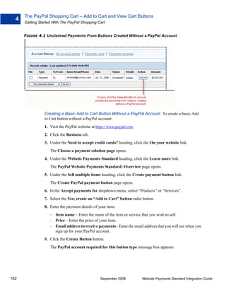 The PayPal Shopping Cart – Add to Cart and View Cart Buttons
  4
      Getting Started With The PayPal Shopping Cart


      FIGURE 4.1 Unclaimed Payments From Buttons Created Without a PayPal Account




                 Creating a Basic Add to Cart Button Without a PayPal Account. To create a basic Add
                 to Cart button without a PayPal account:
                 1. Visit the PayPal website at https://www.paypal.com.
                 2. Click the Business tab.
                 3. Under the Need to accept credit cards? heading, click the On your website link.
                    The Choose a payment solution page opens.
                 4. Under the Website Payments Standard heading, click the Learn more link.
                    The PayPal Website Payments Standard: Overview page opens.
                 5. Under the Sell multiple items heading, click the Create payment button link.
                    The Create PayPal payment button page opens.
                 6. In the Accept payments for dropdown menu, select “Products” or “Services”.
                 7. Select the Yes; create an “Add to Cart” button radio button.
                 8. Enter the payment details of your item.
                    – Item name – Enter the name of the item or service that you wish to sell.
                    – Price – Enter the price of your item.
                    – Email address to receive payments– Enter the email address that you will use when you
                      sign up for your PayPal account.
                 9. Click the Create Button button.
                    The PayPal account required for this button type message box appears.




182                                               September 2008          Website Payments Standard Integration Guide
 