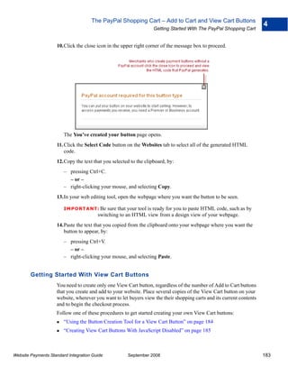 The PayPal Shopping Cart – Add to Cart and View Cart Buttons
                                                                                                                      4
                                                                  Getting Started With The PayPal Shopping Cart


                    10.Click the close icon in the upper right corner of the message box to proceed.




                        The You’ve created your button page opens.
                    11. Click the Select Code button on the Websites tab to select all of the generated HTML
                        code.
                    12.Copy the text that you selected to the clipboard, by:
                        – pressing Ctrl+C.
                          – or –
                        – right-clicking your mouse, and selecting Copy.
                    13.In your web editing tool, open the webpage where you want the button to be seen.

                        IMPO RTANT: Be      sure that your tool is ready for you to paste HTML code, such as by
                                        switching to an HTML view from a design view of your webpage.
                    14.Paste the text that you copied from the clipboard onto your webpage where you want the
                       button to appear, by:
                        – pressing Ctrl+V.
                          – or –
                        – right-clicking your mouse, and selecting Paste.


        Getting Started With View Cart Buttons
                    You need to create only one View Cart button, regardless of the number of Add to Cart buttons
                    that you create and add to your website. Place several copies of the View Cart button on your
                    website, wherever you want to let buyers view the their shopping carts and its current contents
                    and to begin the checkout process.
                    Follow one of these procedures to get started creating your own View Cart buttons:
                        “Using the Button Creation Tool for a View Cart Button” on page 184
                        “Creating View Cart Buttons With JavaScript Disabled” on page 185



Website Payments Standard Integration Guide           September 2008                                                  183
 