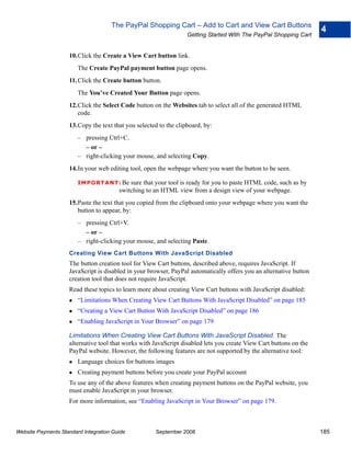 The PayPal Shopping Cart – Add to Cart and View Cart Buttons
                                                                                                                    4
                                                                  Getting Started With The PayPal Shopping Cart


                    10.Click the Create a View Cart button link.
                        The Create PayPal payment button page opens.
                    11. Click the Create button button.
                        The You’ve Created Your Button page opens.
                    12.Click the Select Code button on the Websites tab to select all of the generated HTML
                       code.
                    13.Copy the text that you selected to the clipboard, by:
                        – pressing Ctrl+C.
                          – or –
                        – right-clicking your mouse, and selecting Copy.
                    14.In your web editing tool, open the webpage where you want the button to be seen.

                        IMPO RTANT: Be      sure that your tool is ready for you to paste HTML code, such as by
                                        switching to an HTML view from a design view of your webpage.
                    15.Paste the text that you copied from the clipboard onto your webpage where you want the
                       button to appear, by:
                        – pressing Ctrl+V.
                          – or –
                        – right-clicking your mouse, and selecting Paste.
                    Creating View Cart Buttons With JavaScript Disabled
                    The button creation tool for View Cart buttons, described above, requires JavaScript. If
                    JavaScript is disabled in your browser, PayPal automatically offers you an alternative button
                    creation tool that does not require JavaScript.
                    Read these topics to learn more about creating View Cart buttons with JavaScript disabled:
                        “Limitations When Creating View Cart Buttons With JavaScript Disabled” on page 185
                        “Creating a View Cart Button With JavaScript Disabled” on page 186
                        “Enabling JavaScript in Your Browser” on page 179

                    Limitations When Creating View Cart Buttons With JavaScript Disabled. The
                    alternative tool that works with JavaScript disabled lets you create View Cart buttons on the
                    PayPal website. However, the following features are not supported by the alternative tool:
                        Language choices for buttons images
                        Creating payment buttons before you create your PayPal account
                    To use any of the above features when creating payment buttons on the PayPal website, you
                    must enable JavaScript in your browser.
                    For more information, see “Enabling JavaScript in Your Browser” on page 179.



Website Payments Standard Integration Guide           September 2008                                                185
 