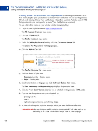 The PayPal Shopping Cart – Add to Cart and View Cart Buttons
  4
      Getting Started With The PayPal Shopping Cart


                 Creating a View Cart Button With JavaScript Disabled. Each time you create an Add to
                 Cart button, PayPal gives you a chance to create a View Cart button. You can use the generated
                 HTML code for any of these View Cart buttons – the code is identical. Paste the same HTML
                 button code onto your webpages for as many View Cart buttons as you need.
                 To add a View Cart button to your website with JavaScript disabled:
                 1. Log in to your PayPal account at https://www.paypal.com.
                    The My Account Overview page opens.
                 2. Click the Profile subtab.
                    The Profile Summary page opens.
                 3. Under the Selling Preferences heading, click the Create new button link.
                    The Create PayPal payment button page opens.
                 4. Click the Add to Cart link.




                    The PayPal Shopping Cart page opens.
                 5. Enter the details of your item.
                    – Item name/service – Enter a name.
                    – Price – Enter a price.
                 6. Scroll to the bottom of the page, and click the Create Button Now button.
                    The Add a shopping cart to your site page displays the generated code.
                 7. Click the “View Cart” button code text box to select all of the generated HTML code.
                 8. Copy the text that you selected to the clipboard, by:
                    – pressing Ctrl+C.
                      – or –
                    – right-clicking your mouse, and selecting Copy.
                 9. In your web editing tool, open the webpage where you want the button to be seen.

                    IMPO RTANT: Be      sure that your tool is ready for you to paste HTML code, such as by
                                    switching to an HTML view from a design view of your webpage.




186                                                   September 2008        Website Payments Standard Integration Guide
 