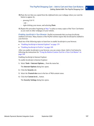 The PayPal Shopping Cart – Add to Cart and View Cart Buttons
                                                                                                                      4
                                                                  Getting Started With The PayPal Shopping Cart


                    10.Paste the text that you copied from the clipboard onto your webpage where you want the
                       button to appear, by:
                        – pressing Ctrl+V.
                          – or –
                        – right-clicking your mouse, and selecting Paste.
                    11. Repeat this procedure beginning at Step 7 to place as many copies of the View Cart button
                        as you want on other webpages of your website.

                    Enabling JavaScript in Your Browser. PayPal recommends that you keep JavaScript
                    enabled at all times. Many features of the PayPal website require that JavaScript be enabled in
                    your browser.
                    Read one of the following topics to learn how to enable JavaScript in your browser.
                        “Enabling JavaScript in Internet Explorer” on page 179
                        “Enabling JavaScript in FireFox” on page 180
                    After you enable JavaScript in your browser, you can create a basic Add to Cart button by
                    following the instructions for “Using the Button Creation Tool for a View Cart Button” on
                    page 184
                    Enabling JavaScript in Internet Explorer
                    To enable JavaScript in Internet Explorer:
                    1. Select Tools > Internet Options… from the menu bar.
                        The Internet Options dialog box opens.
                    2. Click the Security tab.
                    3. Select the Trusted sites icon in the box of Web content zones.
                    4. Click the Custom level… button.
                        The Security Settings dialog box opens.




Website Payments Standard Integration Guide          September 2008                                                   187
 
