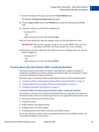 Single-Item Payments – Buy Now Buttons
                                                                                                                     1
                                                                            Getting Started With Buy Now Buttons


                    7. Scroll to the bottom of the page, and click the Create Button button.
                        The You are viewing your button code page opens.
                    8. Click the Select Code button on the Websites tab to select all of the generated HTML
                       code.
                    9. Copy the text that you selected to the clipboard, by:
                        – pressing Ctrl+C.
                          – or –
                        – right-clicking your mouse, and selecting Copy.
                    10.In your web editing tool, open the webpage where you want the button to be seen.

                        IMPO RTANT: Be      sure that your tool is ready for you to paste HTML code, such as by
                                        switching to an HTML view from a design view of your webpage.
                    11. Paste the text that you copied from the clipboard onto your webpage where you want the
                        button to appear, by:
                        – pressing Ctrl+V.
                          – or –
                        – right-clicking your mouse, and selecting Paste.


        Creating Basic Buy Now Buttons With JavaScript Disabled
                    The button creation tool for Buy Now buttons, described above, requires JavaScript. If
                    JavaScript is disabled in your browser, PayPal automatically offers you an alternative button
                    creation tool that does not require JavaScript.
                    Read these topics to learn more about creating Buy Now buttons with JavaScript disabled:
                        “Limitations When Creating Payment Buttons With JavaScript Disabled” on page 19
                        “Creating a Basic Buy Now Button With JavaScript Disabled” on page 20
                        “Enabling JavaScript in Your Browser” on page 21
                    Limitations When Creating Payment Buttons With JavaScript Disabled
                    The alternative tool that works with JavaScript disabled lets you create Buy Now buttons on
                    the PayPal website. However, the following features are not supported by the alternative tool:
                        Saving your buttons in your PayPal account
                        Tracking inventory
                        Product options with separate pricing
                        Language choices for button images
                        Creating payment buttons before you create your PayPal account
                    To use any of the above features when creating payment buttons on the PayPal website, you
                    must enable JavaScript in your browser.


Website Payments Standard Integration Guide           September 2008                                                 19
 