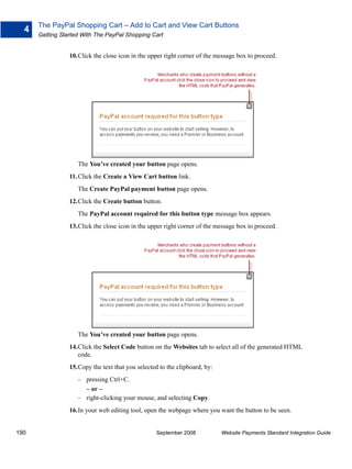 The PayPal Shopping Cart – Add to Cart and View Cart Buttons
  4
      Getting Started With The PayPal Shopping Cart


                 10.Click the close icon in the upper right corner of the message box to proceed.




                    The You’ve created your button page opens.
                 11. Click the Create a View Cart button link.
                    The Create PayPal payment button page opens.
                 12.Click the Create button button.
                    The PayPal account required for this button type message box appears.
                 13.Click the close icon in the upper right corner of the message box to proceed.




                    The You’ve created your button page opens.
                 14.Click the Select Code button on the Websites tab to select all of the generated HTML
                    code.
                 15.Copy the text that you selected to the clipboard, by:
                    – pressing Ctrl+C.
                      – or –
                    – right-clicking your mouse, and selecting Copy.
                 16.In your web editing tool, open the webpage where you want the button to be seen.


190                                                September 2008           Website Payments Standard Integration Guide
 