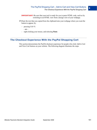 The PayPal Shopping Cart – Add to Cart and View Cart Buttons
                                                                                                                  4
                                                       The Checkout Experience With the PayPal Shopping Cart


                        IMPO RTANT: Be      sure that your tool is ready for you to paste HTML code, such as by
                                        switching to an HTML view from a design view of your webpage.
                    17.Paste the text that you copied from the clipboard onto your webpage where you want the
                       button to appear, by:
                        – pressing Ctrl+V.
                          – or –
                        – right-clicking your mouse, and selecting Paste.



        The Checkout Experience With the PayPal Shopping Cart
                    This section demonstrates the PayPal checkout experience for people who click Add to Cart
                    and View Cart buttons on your website. The following diagram illustrates the steps.




Website Payments Standard Integration Guide          September 2008                                               191
 