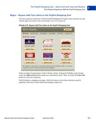 The PayPal Shopping Cart – Add to Cart and View Cart Buttons
                                                                                                                  4
                                                       The Checkout Experience With the PayPal Shopping Cart


        Begin – Buyers Add Your Items to the PayPal Shopping Cart
                    The basic checkout experience with the PayPal Shopping Cart begins when someone on your
                    website adds your items to the cart and then views it to check out.

                    FIGURE 4.3 Buyers Add Your Items to the PayPal Shopping Cart




                    In this example, George begins on Kin’s Kards website, looking for birthday cards. George
                    clicks the Add to Cart buttons under two cards that he wants. Then, he clicks the View Cart
                    button to review his selections.
                    PayPal displays a shopping cart page, which lets buyers review their selections, specify
                    quantities, and remove items before proceeding to check out.




Website Payments Standard Integration Guide          September 2008                                               193
 